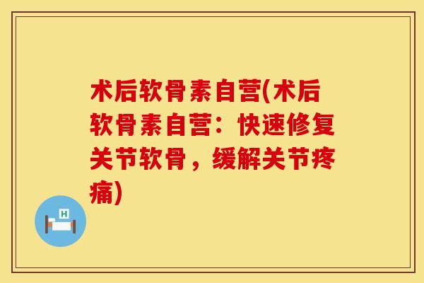 术后软骨素自营(术后软骨素自营：快速修复关节软骨，缓解关节疼痛)