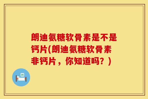 朗迪氨糖软骨素是不是钙片(朗迪氨糖软骨素非钙片,你知道吗?)