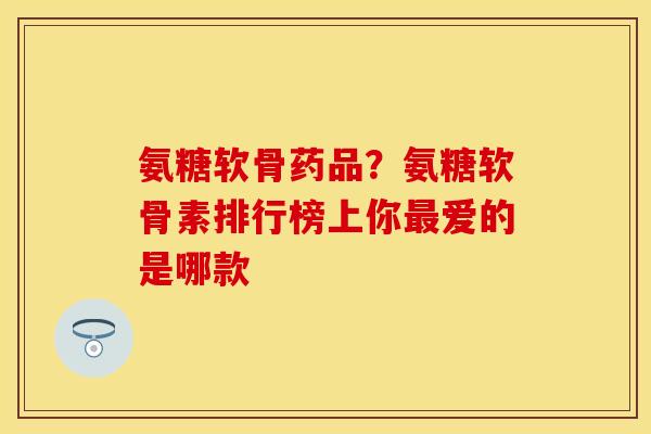 氨糖软骨药品？氨糖软骨素排行榜上你最爱的是哪款