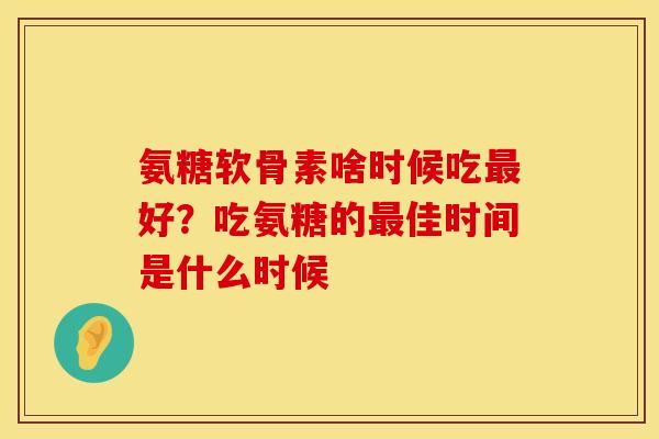 氨糖软骨素啥时候吃最好？吃氨糖的最佳时间是什么时候