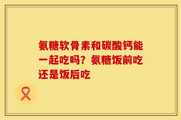 氨糖软骨素和碳酸钙能一起吃吗？氨糖饭前吃还是饭后吃