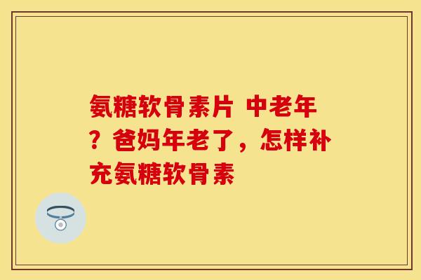氨糖软骨素片 中老年？爸妈年老了，怎样补充氨糖软骨素