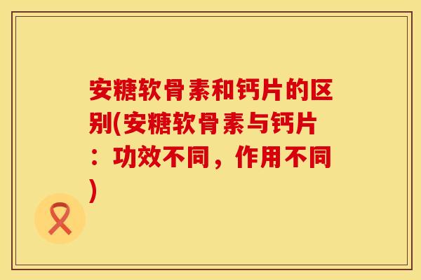 安糖软骨素和钙片的区别(安糖软骨素与钙片：功效不同，作用不同)