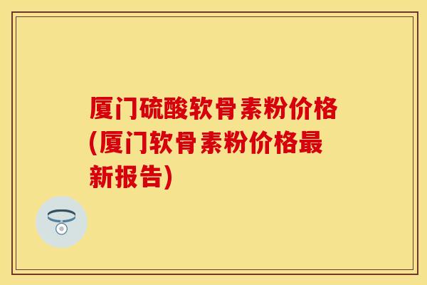 厦门硫酸软骨素粉价格(厦门软骨素粉价格最新报告)