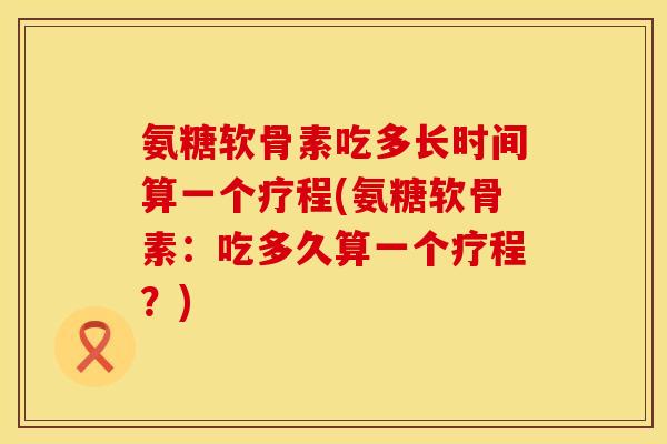 氨糖软骨素吃多长时间算一个疗程(氨糖软骨素：吃多久算一个疗程？)