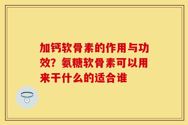 加钙软骨素的作用与功效？氨糖软骨素可以用来干什么的适合谁