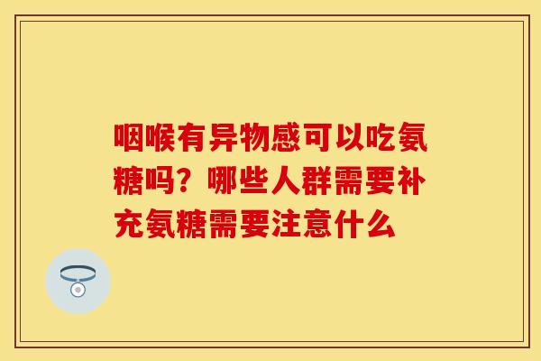 咽喉有异物感可以吃氨糖吗？哪些人群需要补充氨糖需要注意什么