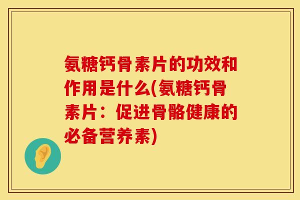 氨糖钙骨素片的功效和作用是什么(氨糖钙骨素片：促进骨骼健康的必备营养素)