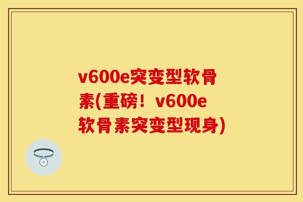 v600e突变型软骨素(重磅！v600e软骨素突变型现身)