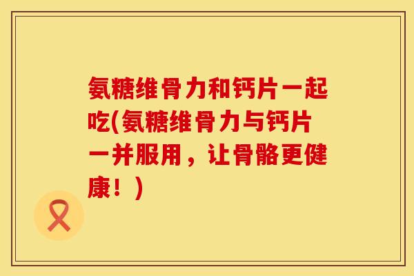 氨糖维骨力和钙片一起吃(氨糖维骨力与钙片一并服用，让骨骼更健康！)