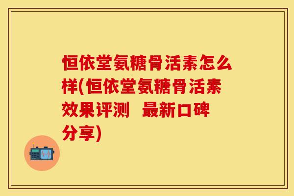 恒依堂氨糖骨活素怎么样(恒依堂氨糖骨活素效果评测  最新口碑分享)