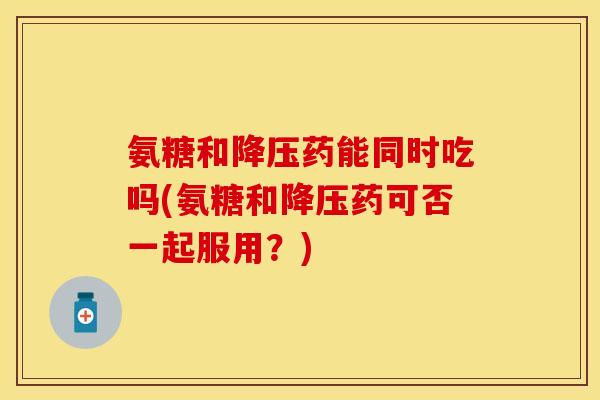 氨糖和降压药能同时吃吗(氨糖和降压药可否一起服用？)