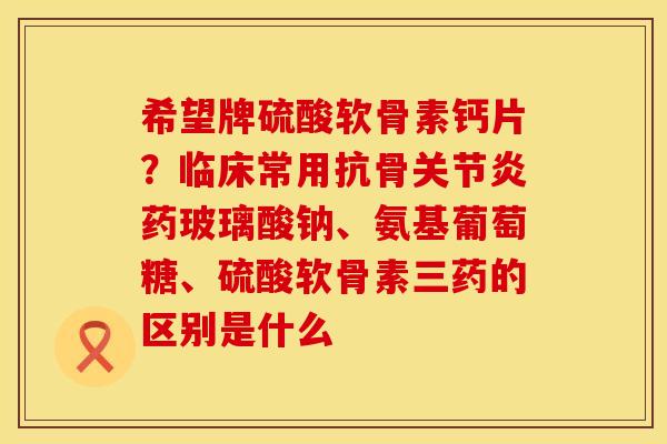 希望牌硫酸软骨素钙片？临床常用抗骨关节炎药玻璃酸钠、氨基葡萄糖、硫酸软骨素三药的区别是什么