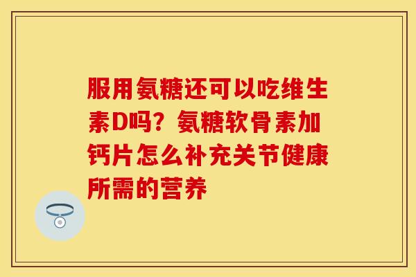 服用氨糖还可以吃维生素D吗？氨糖软骨素加钙片怎么补充关节健康所需的营养