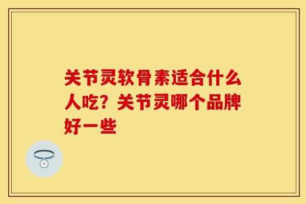 关节灵软骨素适合什么人吃？关节灵哪个品牌好一些