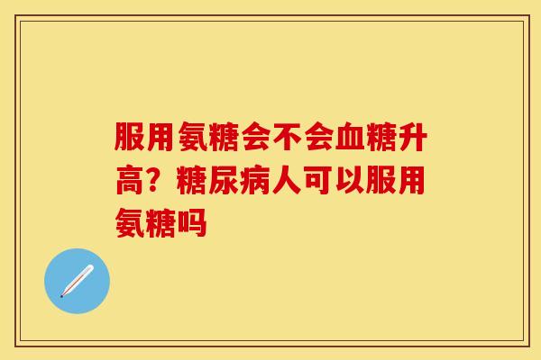 服用氨糖会不会血糖升高？糖尿病人可以服用氨糖吗