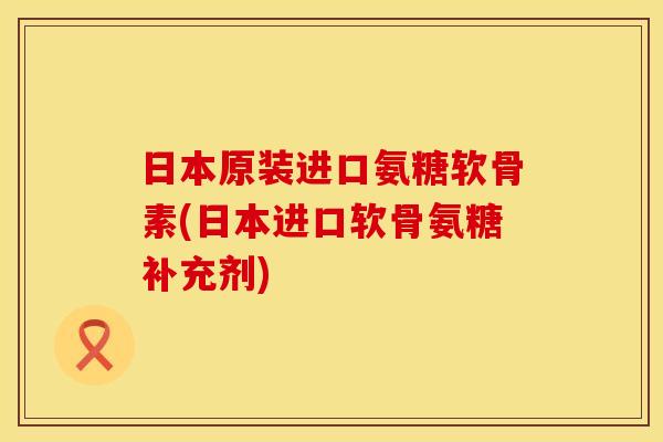 日本原装进口氨糖软骨素(日本进口软骨氨糖补充剂)