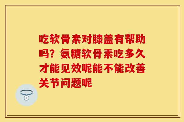 吃软骨素对膝盖有帮助吗？氨糖软骨素吃多久才能见效呢能不能改善关节问题呢