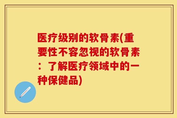 医疗级别的软骨素(重要性不容忽视的软骨素：了解医疗领域中的一种保健品)