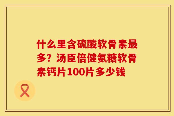 什么里含硫酸软骨素最多？汤臣倍健氨糖软骨素钙片100片多少钱