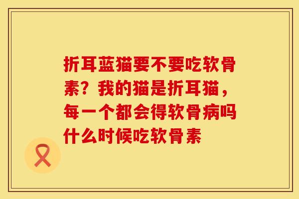 折耳蓝猫要不要吃软骨素？我的猫是折耳猫，每一个都会得软骨病吗什么时候吃软骨素