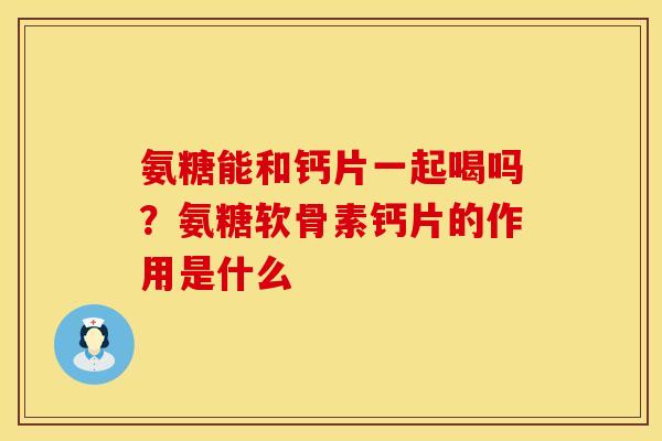 氨糖能和钙片一起喝吗？氨糖软骨素钙片的作用是什么