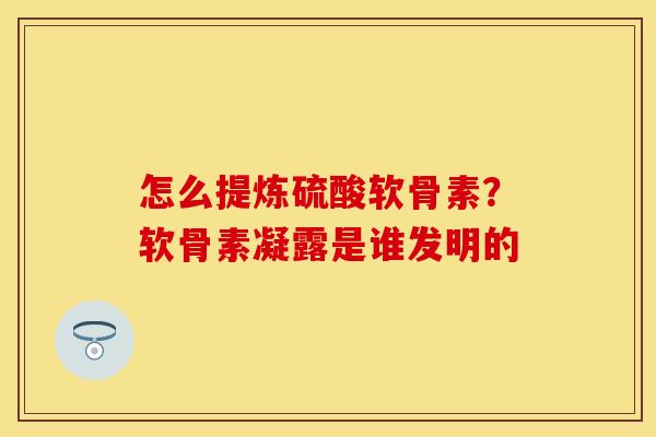 怎么提炼硫酸软骨素？软骨素凝露是谁发明的