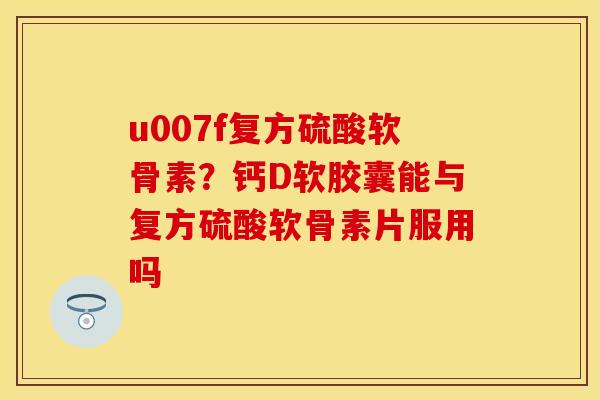 u007f复方硫酸软骨素？钙D软胶囊能与复方硫酸软骨素片服用吗