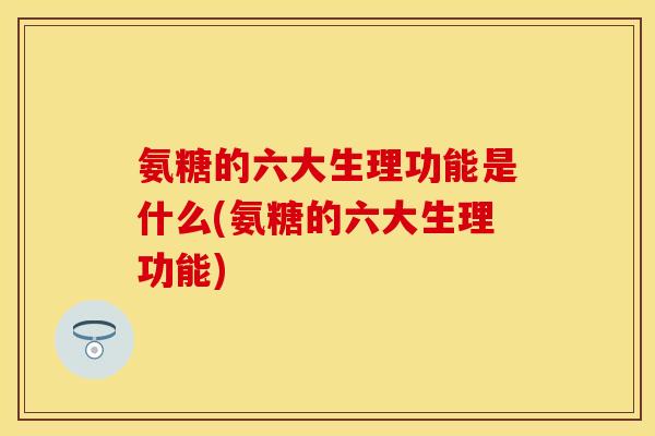 氨糖的六大生理功能是什么(氨糖的六大生理功能)