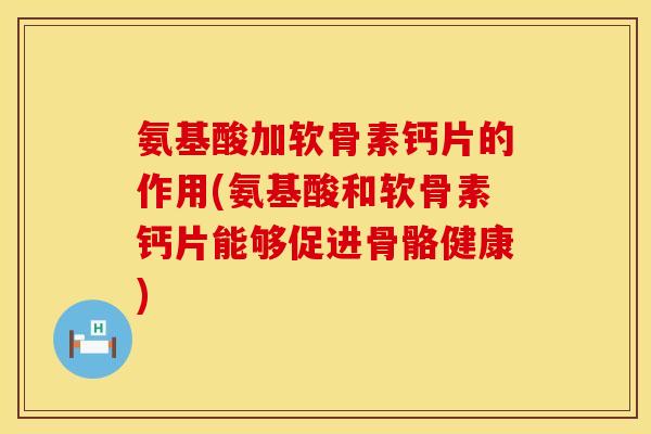 氨基酸加软骨素钙片的作用(氨基酸和软骨素钙片能够促进骨骼健康)