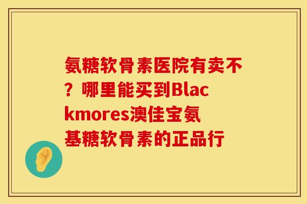 氨糖软骨素医院有卖不？哪里能买到Blackmores澳佳宝氨基糖软骨素的正品行