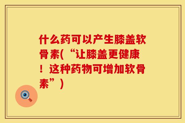 什么药可以产生膝盖软骨素(“让膝盖更健康！这种药物可增加软骨素”)
