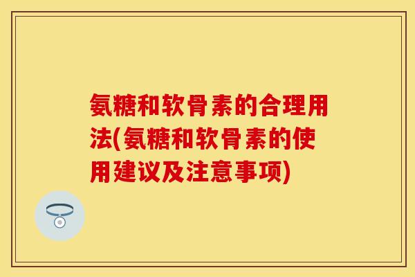 氨糖和软骨素的合理用法(氨糖和软骨素的使用建议及注意事项)