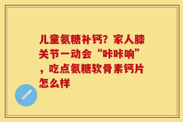 儿童氨糖补钙？家人膝关节一动会“咔咔响”，吃点氨糖软骨素钙片怎么样