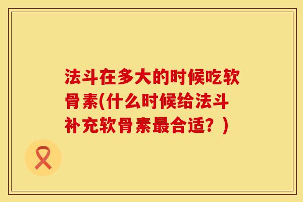 法斗在多大的时候吃软骨素(什么时候给法斗补充软骨素最合适？)