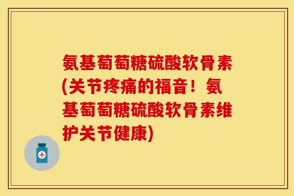 氨基萄萄糖硫酸软骨素(关节疼痛的福音！氨基萄萄糖硫酸软骨素维护关节健康)