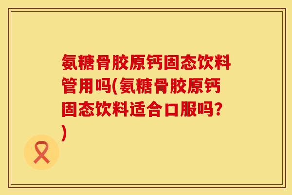 氨糖骨胶原钙固态饮料管用吗(氨糖骨胶原钙固态饮料适合口服吗?)