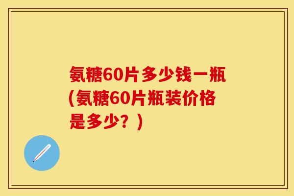 氨糖60片多少钱一瓶(氨糖60片瓶装价格是多少？)
