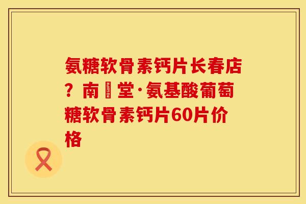 氨糖软骨素钙片长春店？南雲堂·氨基酸葡萄糖软骨素钙片60片价格