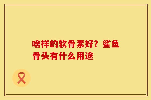 啥样的软骨素好？鲨鱼骨头有什么用途