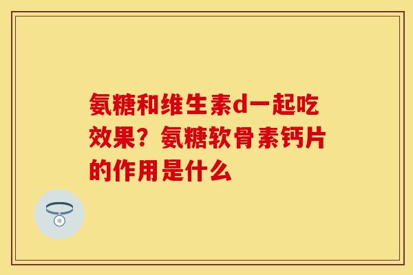 氨糖和维生素d一起吃效果？氨糖软骨素钙片的作用是什么