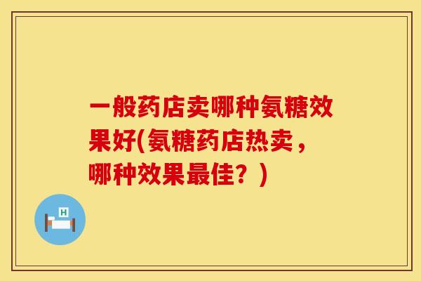 一般药店卖哪种氨糖效果好(氨糖药店热卖，哪种效果最佳？)