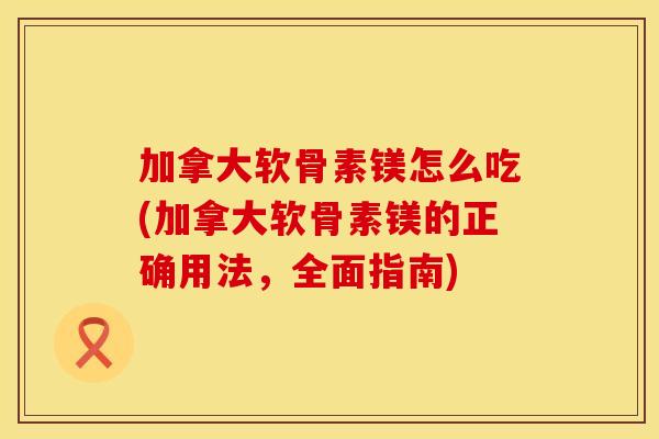加拿大软骨素镁怎么吃(加拿大软骨素镁的正确用法，全面指南)