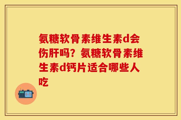 氨糖软骨素维生素d会伤肝吗？氨糖软骨素维生素d钙片适合哪些人吃