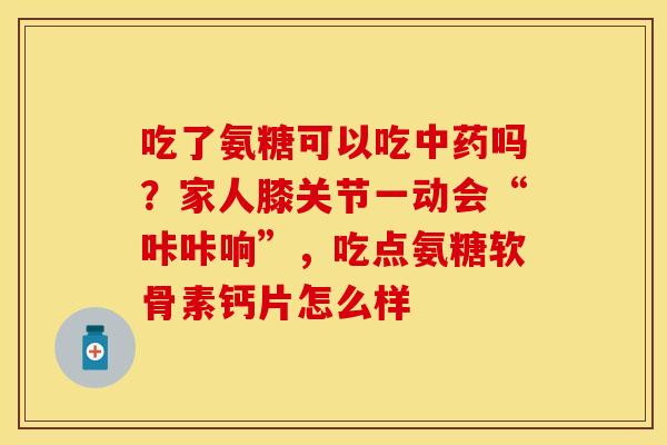 吃了氨糖可以吃中药吗？家人膝关节一动会“咔咔响”，吃点氨糖软骨素钙片怎么样