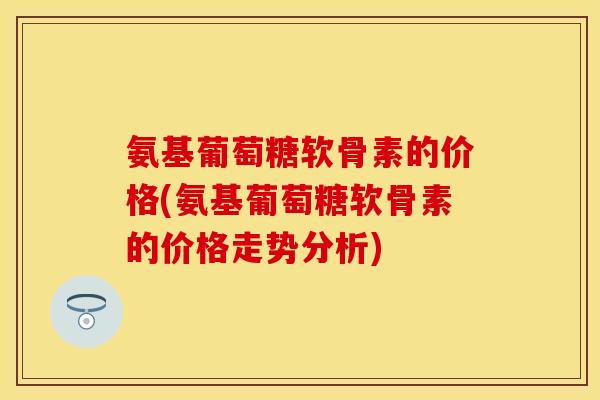 氨基葡萄糖软骨素的价格(氨基葡萄糖软骨素的价格走势分析)