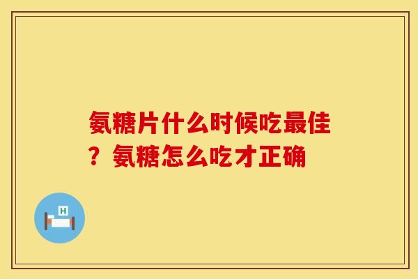 氨糖片什么时候吃最佳？氨糖怎么吃才正确
