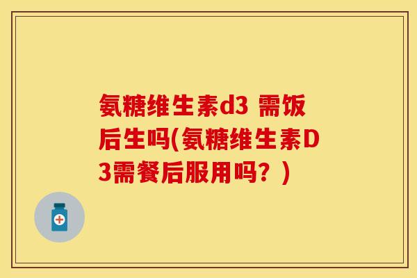 氨糖维生素d3 需饭后生吗(氨糖维生素D3需餐后服用吗？)