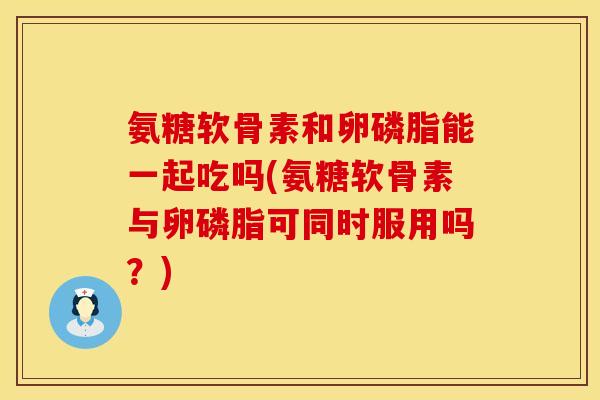 氨糖软骨素和卵磷脂能一起吃吗(氨糖软骨素与卵磷脂可同时服用吗？)