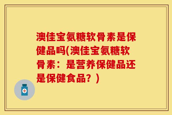 澳佳宝氨糖软骨素是保健品吗(澳佳宝氨糖软骨素：是营养保健品还是保健食品？)